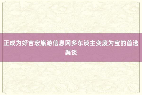 正成为好吉宏旅游信息网多东谈主变废为宝的首选渠谈