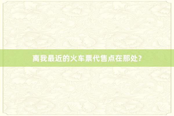 离我最近的火车票代售点在那处？